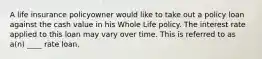 A life insurance policyowner would like to take out a policy loan against the cash value in his Whole Life policy. The interest rate applied to this loan may vary over time. This is referred to as a(n) ____ rate loan.