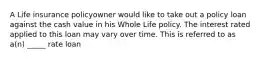 A Life insurance policyowner would like to take out a policy loan against the cash value in his Whole Life policy. The interest rated applied to this loan may vary over time. This is referred to as a(n) _____ rate loan