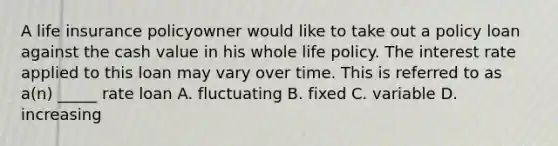 A life insurance policyowner would like to take out a policy loan against the cash value in his whole life policy. The interest rate applied to this loan may vary over time. This is referred to as a(n) _____ rate loan A. fluctuating B. fixed C. variable D. increasing