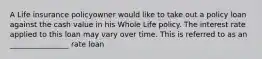A Life insurance policyowner would like to take out a policy loan against the cash value in his Whole Life policy. The interest rate applied to this loan may vary over time. This is referred to as an ________________ rate loan