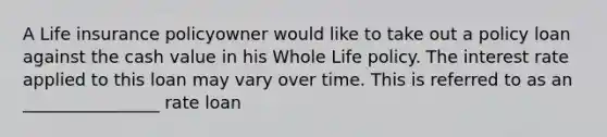 A Life insurance policyowner would like to take out a policy loan against the cash value in his Whole Life policy. The interest rate applied to this loan may vary over time. This is referred to as an ________________ rate loan