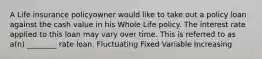 A Life insurance policyowner would like to take out a policy loan against the cash value in his Whole Life policy. The interest rate applied to this loan may vary over time. This is referred to as a(n) ________ rate loan. Fluctuating Fixed Variable Increasing