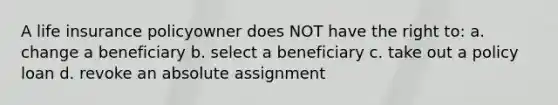 A life insurance policyowner does NOT have the right to: a. change a beneficiary b. select a beneficiary c. take out a policy loan d. revoke an absolute assignment