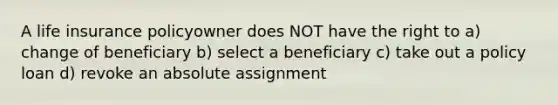 A life insurance policyowner does NOT have the right to a) change of beneficiary b) select a beneficiary c) take out a policy loan d) revoke an absolute assignment