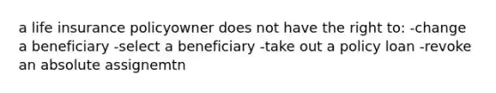 a life insurance policyowner does not have the right to: -change a beneficiary -select a beneficiary -take out a policy loan -revoke an absolute assignemtn