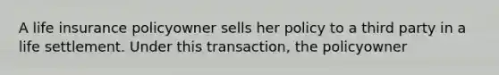 A life insurance policyowner sells her policy to a third party in a life settlement. Under this transaction, the policyowner