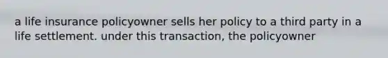 a life insurance policyowner sells her policy to a third party in a life settlement. under this transaction, the policyowner