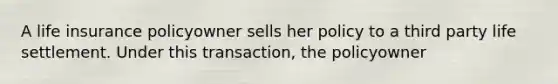 A life insurance policyowner sells her policy to a third party life settlement. Under this transaction, the policyowner