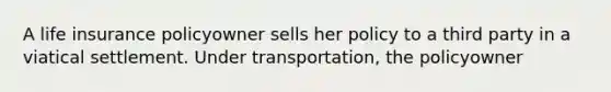 A life insurance policyowner sells her policy to a third party in a viatical settlement. Under transportation, the policyowner