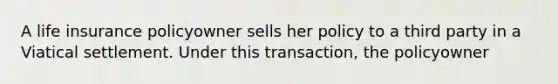 A life insurance policyowner sells her policy to a third party in a Viatical settlement. Under this transaction, the policyowner