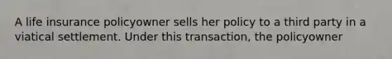 A life insurance policyowner sells her policy to a third party in a viatical settlement. Under this transaction, the policyowner