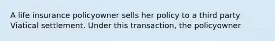 A life insurance policyowner sells her policy to a third party Viatical settlement. Under this transaction, the policyowner