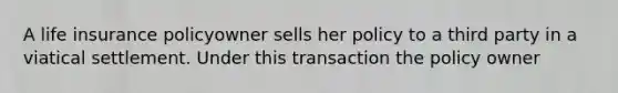 A life insurance policyowner sells her policy to a third party in a viatical settlement. Under this transaction the policy owner