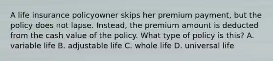 A life insurance policyowner skips her premium payment, but the policy does not lapse. Instead, the premium amount is deducted from the cash value of the policy. What type of policy is this? A. variable life B. adjustable life C. whole life D. universal life