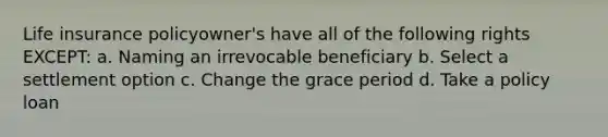 Life insurance policyowner's have all of the following rights EXCEPT: a. Naming an irrevocable beneficiary b. Select a settlement option c. Change the grace period d. Take a policy loan