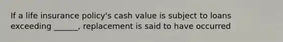 If a life insurance policy's cash value is subject to loans exceeding ______, replacement is said to have occurred