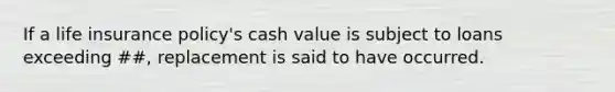 If a life insurance policy's cash value is subject to loans exceeding ##, replacement is said to have occurred.