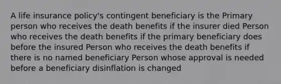 A life insurance policy's contingent beneficiary is the Primary person who receives the death benefits if the insurer died Person who receives the death benefits if the primary beneficiary does before the insured Person who receives the death benefits if there is no named beneficiary Person whose approval is needed before a beneficiary disinflation is changed