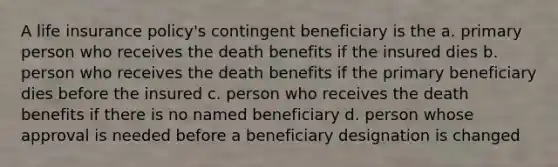 A life insurance policy's contingent beneficiary is the a. primary person who receives the death benefits if the insured dies b. person who receives the death benefits if the primary beneficiary dies before the insured c. person who receives the death benefits if there is no named beneficiary d. person whose approval is needed before a beneficiary designation is changed