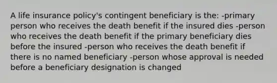 A life insurance policy's contingent beneficiary is the: -primary person who receives the death benefit if the insured dies -person who receives the death benefit if the primary beneficiary dies before the insured -person who receives the death benefit if there is no named beneficiary -person whose approval is needed before a beneficiary designation is changed