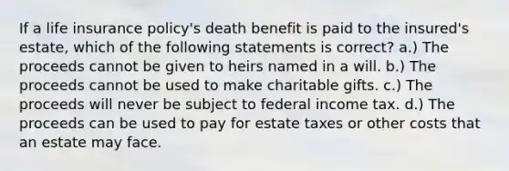 If a life insurance policy's death benefit is paid to the insured's estate, which of the following statements is correct? a.) The proceeds cannot be given to heirs named in a will. b.) The proceeds cannot be used to make charitable gifts. c.) The proceeds will never be subject to federal income tax. d.) The proceeds can be used to pay for estate taxes or other costs that an estate may face.