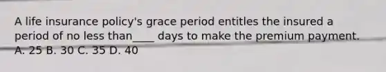 A life insurance policy's grace period entitles the insured a period of no <a href='https://www.questionai.com/knowledge/k7BtlYpAMX-less-than' class='anchor-knowledge'>less than</a>____ days to make the premium payment. A. 25 B. 30 C. 35 D. 40