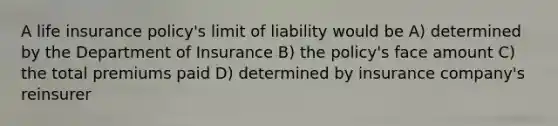 A life insurance policy's limit of liability would be A) determined by the Department of Insurance B) the policy's face amount C) the total premiums paid D) determined by insurance company's reinsurer