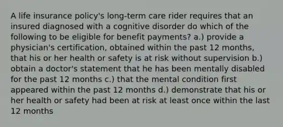 A life insurance policy's long-term care rider requires that an insured diagnosed with a cognitive disorder do which of the following to be eligible for benefit payments? a.) provide a physician's certification, obtained within the past 12 months, that his or her health or safety is at risk without supervision b.) obtain a doctor's statement that he has been mentally disabled for the past 12 months c.) that the mental condition first appeared within the past 12 months d.) demonstrate that his or her health or safety had been at risk at least once within the last 12 months