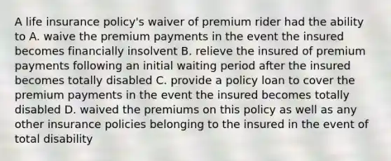 A life insurance policy's waiver of premium rider had the ability to A. waive the premium payments in the event the insured becomes financially insolvent B. relieve the insured of premium payments following an initial waiting period after the insured becomes totally disabled C. provide a policy loan to cover the premium payments in the event the insured becomes totally disabled D. waived the premiums on this policy as well as any other insurance policies belonging to the insured in the event of total disability