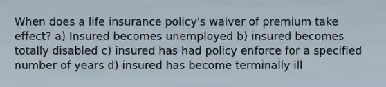 When does a life insurance policy's waiver of premium take effect? a) Insured becomes unemployed b) insured becomes totally disabled c) insured has had policy enforce for a specified number of years d) insured has become terminally ill