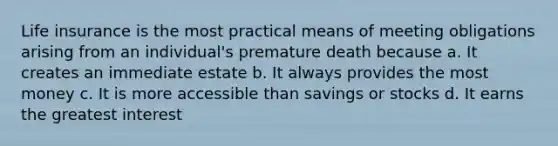 Life insurance is the most practical means of meeting obligations arising from an individual's premature death because a. It creates an immediate estate b. It always provides the most money c. It is more accessible than savings or stocks d. It earns the greatest interest