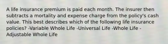 A life insurance premium is paid each month. The insurer then subtracts a mortality and expense charge from the policy's cash value. This best describes which of the following life insurance policies? -Variable Whole Life -Universal Life -Whole Life -Adjustable Whole Life