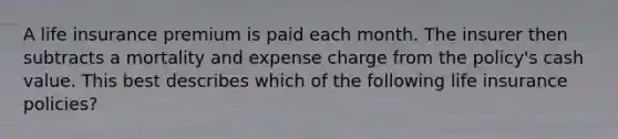 A life insurance premium is paid each month. The insurer then subtracts a mortality and expense charge from the policy's cash value. This best describes which of the following life insurance policies?