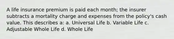 A life insurance premium is paid each month; the insurer subtracts a mortality charge and expenses from the policy's cash value. This describes a: a. Universal Life b. Variable Life c. Adjustable Whole Life d. Whole Life