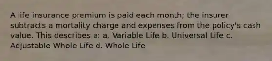 A life insurance premium is paid each month; the insurer subtracts a mortality charge and expenses from the policy's cash value. This describes a: a. Variable Life b. Universal Life c. Adjustable Whole Life d. Whole Life