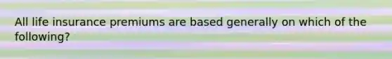 All life insurance premiums are based generally on which of the following?