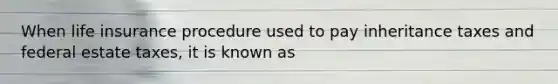 When life insurance procedure used to pay inheritance taxes and federal estate taxes, it is known as