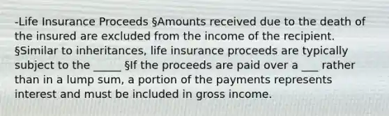 -Life Insurance Proceeds §Amounts received due to the death of the insured are excluded from the income of the recipient. §Similar to inheritances, life insurance proceeds are typically subject to the _____ §If the proceeds are paid over a ___ rather than in a lump sum, a portion of the payments represents interest and must be included in gross income.