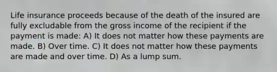 Life insurance proceeds because of the death of the insured are fully excludable from the gross income of the recipient if the payment is made: A) It does not matter how these payments are made. B) Over time. C) It does not matter how these payments are made and over time. D) As a lump sum.