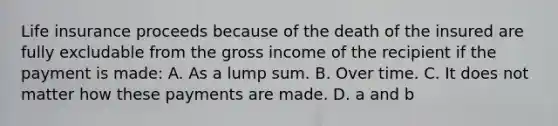 Life insurance proceeds because of the death of the insured are fully excludable from the gross income of the recipient if the payment is made: A. As a lump sum. B. Over time. C. It does not matter how these payments are made. D. a and b