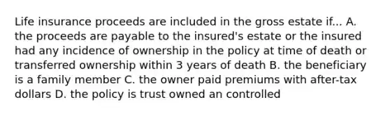 Life insurance proceeds are included in the gross estate if... A. the proceeds are payable to the insured's estate or the insured had any incidence of ownership in the policy at time of death or transferred ownership within 3 years of death B. the beneficiary is a family member C. the owner paid premiums with after-tax dollars D. the policy is trust owned an controlled