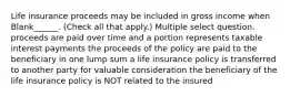 Life insurance proceeds may be included in gross income when Blank______. (Check all that apply.) Multiple select question. proceeds are paid over time and a portion represents taxable interest payments the proceeds of the policy are paid to the beneficiary in one lump sum a life insurance policy is transferred to another party for valuable consideration the beneficiary of the life insurance policy is NOT related to the insured