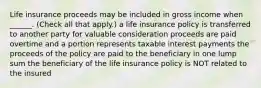 Life insurance proceeds may be included in gross income when ______. (Check all that apply.) a life insurance policy is transferred to another party for valuable consideration proceeds are paid overtime and a portion represents taxable interest payments the proceeds of the policy are paid to the beneficiary in one lump sum the beneficiary of the life insurance policy is NOT related to the insured