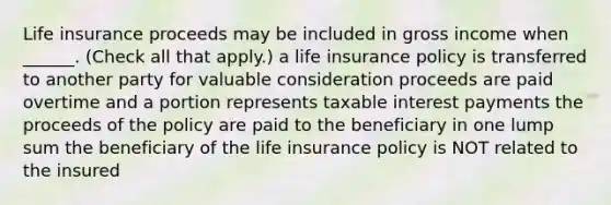 Life insurance proceeds may be included in gross income when ______. (Check all that apply.) a life insurance policy is transferred to another party for valuable consideration proceeds are paid overtime and a portion represents taxable interest payments the proceeds of the policy are paid to the beneficiary in one lump sum the beneficiary of the life insurance policy is NOT related to the insured