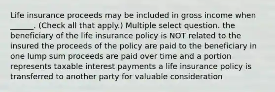 Life insurance proceeds may be included in gross income when ______. (Check all that apply.) Multiple select question. the beneficiary of the life insurance policy is NOT related to the insured the proceeds of the policy are paid to the beneficiary in one lump sum proceeds are paid over time and a portion represents taxable interest payments a life insurance policy is transferred to another party for valuable consideration