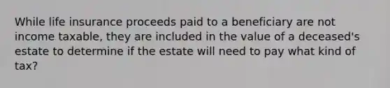 While life insurance proceeds paid to a beneficiary are not income taxable, they are included in the value of a deceased's estate to determine if the estate will need to pay what kind of tax?