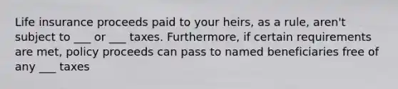 Life insurance proceeds paid to your heirs, as a rule, aren't subject to ___ or ___ taxes. Furthermore, if certain requirements are met, policy proceeds can pass to named beneficiaries free of any ___ taxes