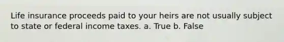 Life insurance proceeds paid to your heirs are not usually subject to state or federal income taxes. a. True b. False