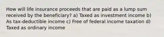 How will life insurance proceeds that are paid as a lump sum received by the beneficiary? a) Taxed as investment income b) As tax-deductible income c) Free of federal income taxation d) Taxed as ordinary income