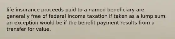 life insurance proceeds paid to a named beneficiary are generally free of federal income taxation if taken as a lump sum. an exception would be if the benefit payment results from a transfer for value.